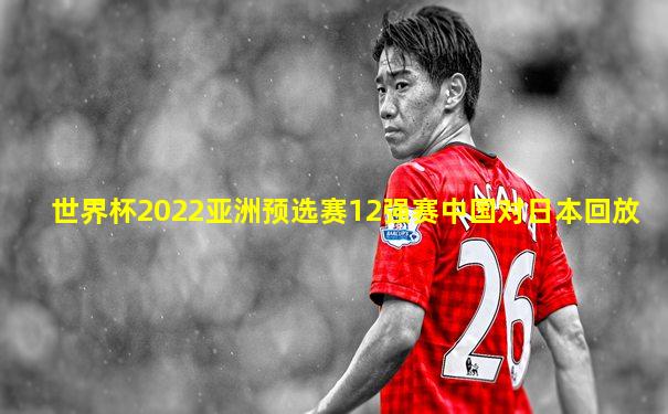 世界杯2022亚洲预选赛12强赛中国对日本回放