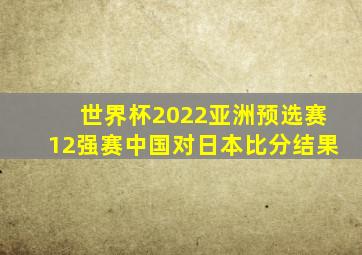 世界杯2022亚洲预选赛12强赛中国对日本比分结果