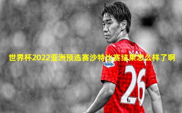 世界杯2022亚洲预选赛沙特比赛结果怎么样了啊