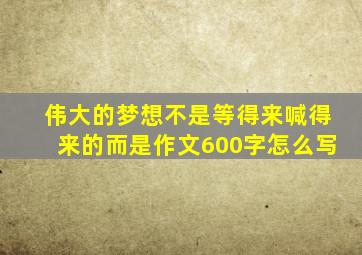伟大的梦想不是等得来喊得来的而是作文600字怎么写