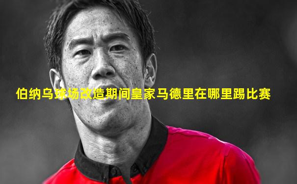 伯纳乌球场改造期间皇家马德里在哪里踢比赛