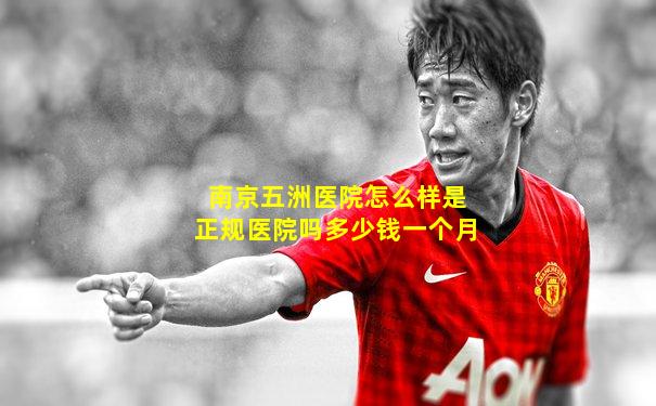 南京五洲医院怎么样是正规医院吗多少钱一个月