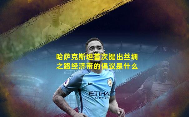 哈萨克斯坦首次提出丝绸之路经济带的倡议是什么