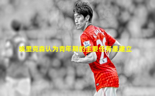 埃里克森认为青年期的主要任务是建立