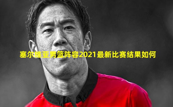 塞尔维亚男篮阵容2021最新比赛结果如何