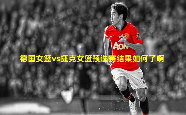 德国女篮vs捷克女篮预选赛结果如何了啊