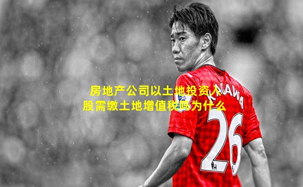 房地产公司以土地投资入股需缴土地增值税吗为什么