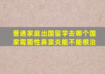 普通家庭出国留学去哪个国家霉菌性鼻窦炎能不能根治