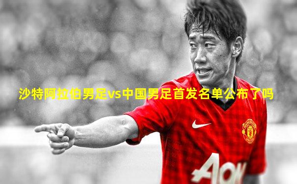 沙特阿拉伯男足vs中国男足首发名单公布了吗