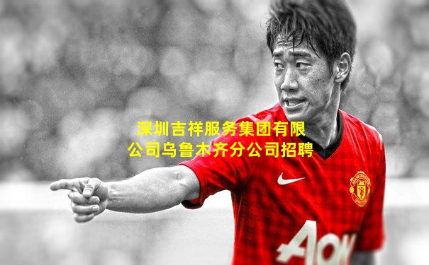 深圳吉祥服务集团有限公司乌鲁木齐分公司招聘