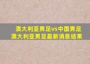 澳大利亚男足vs中国男足澳大利亚男足最新消息结果