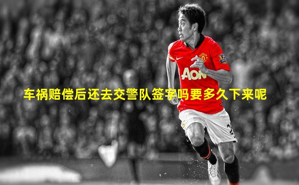车祸赔偿后还去交警队签字吗要多久下来呢
