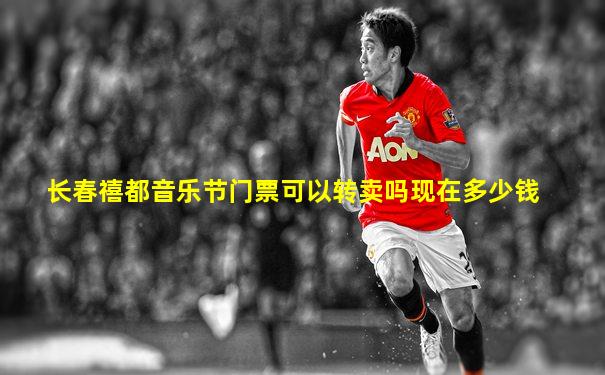 长春禧都音乐节门票可以转卖吗现在多少钱
