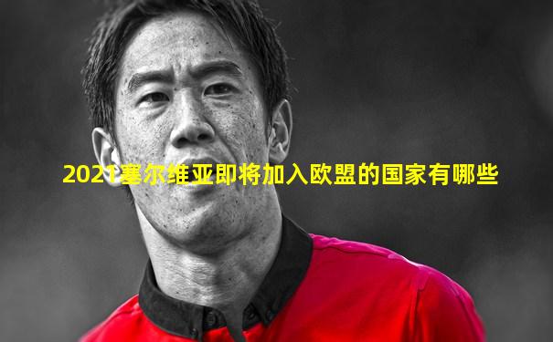 2021塞尔维亚即将加入欧盟的国家有哪些