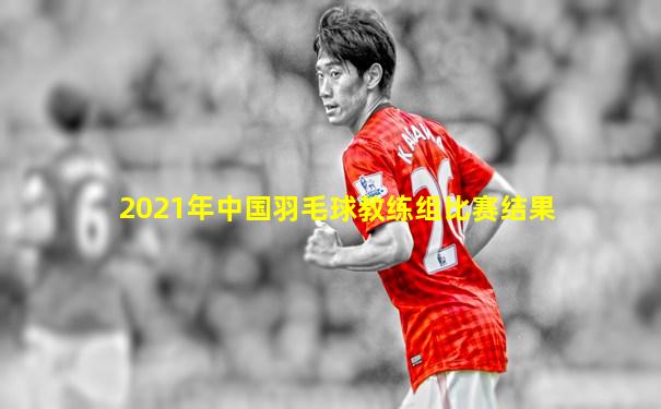 2021年中国羽毛球教练组比赛结果