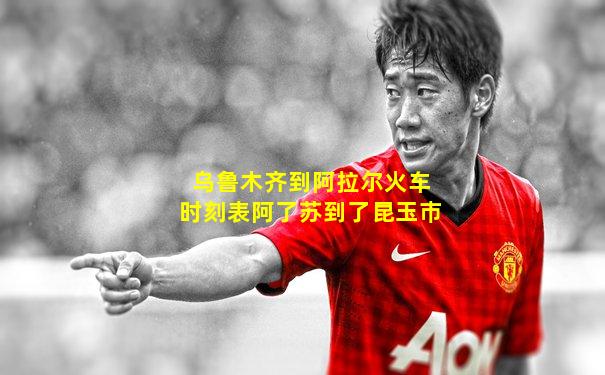乌鲁木齐到阿拉尔火车时刻表阿了苏到了昆玉巿