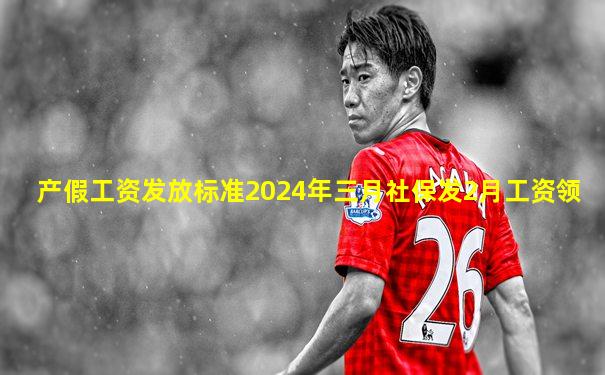 产假工资发放标准2024年三月社保发2月工资领