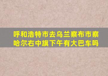 呼和浩特市去乌兰察布市察哈尔右中旗下午有大巴车吗