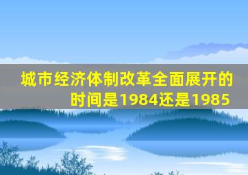 城市经济体制改革全面展开的时间是1984还是1985