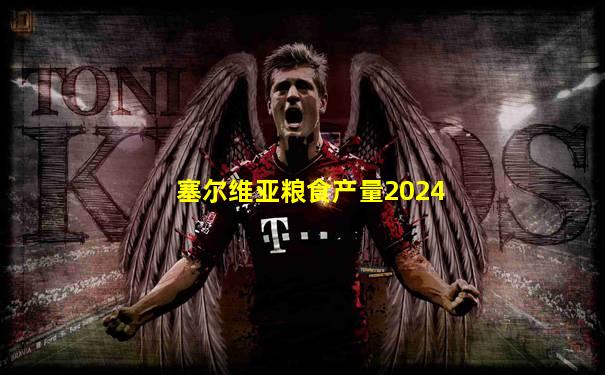塞尔维亚粮食产量2024