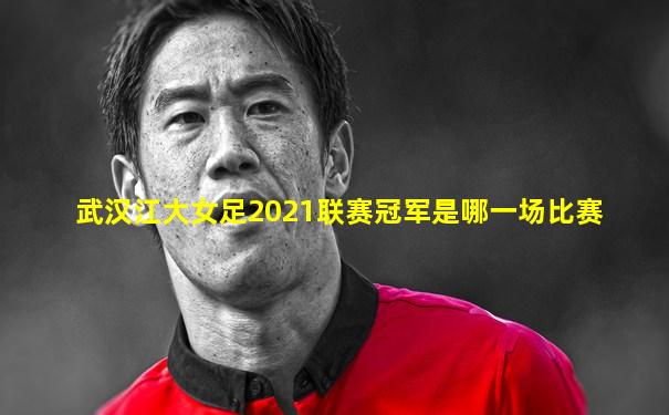 武汉江大女足2021联赛冠军是哪一场比赛