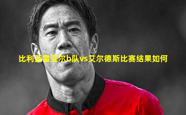 比利亚雷亚尔b队vs艾尔德斯比赛结果如何