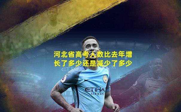 河北省高考人数比去年增长了多少还是减少了多少