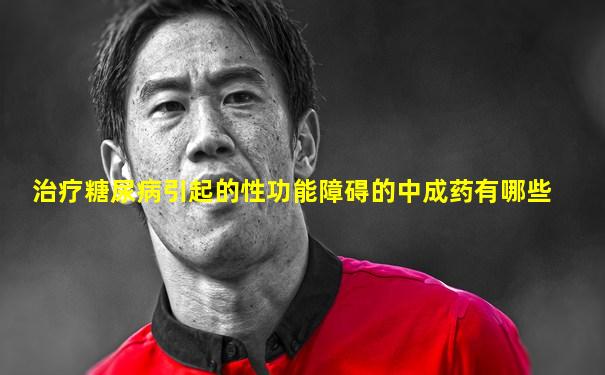 治疗糖尿病引起的性功能障碍的中成药有哪些