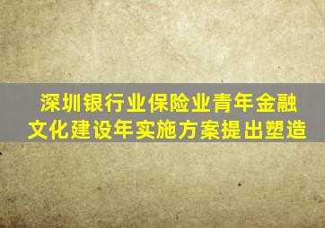 深圳银行业保险业青年金融文化建设年实施方案提出塑造