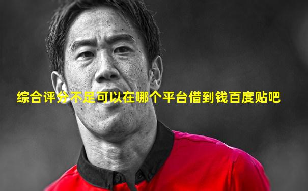 综合评分不足可以在哪个平台借到钱百度贴吧