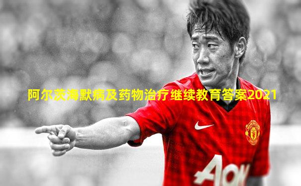 阿尔茨海默病及药物治疗继续教育答案2021