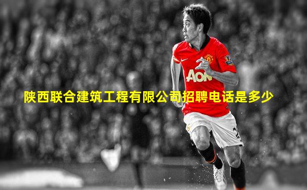 陕西联合建筑工程有限公司招聘电话是多少